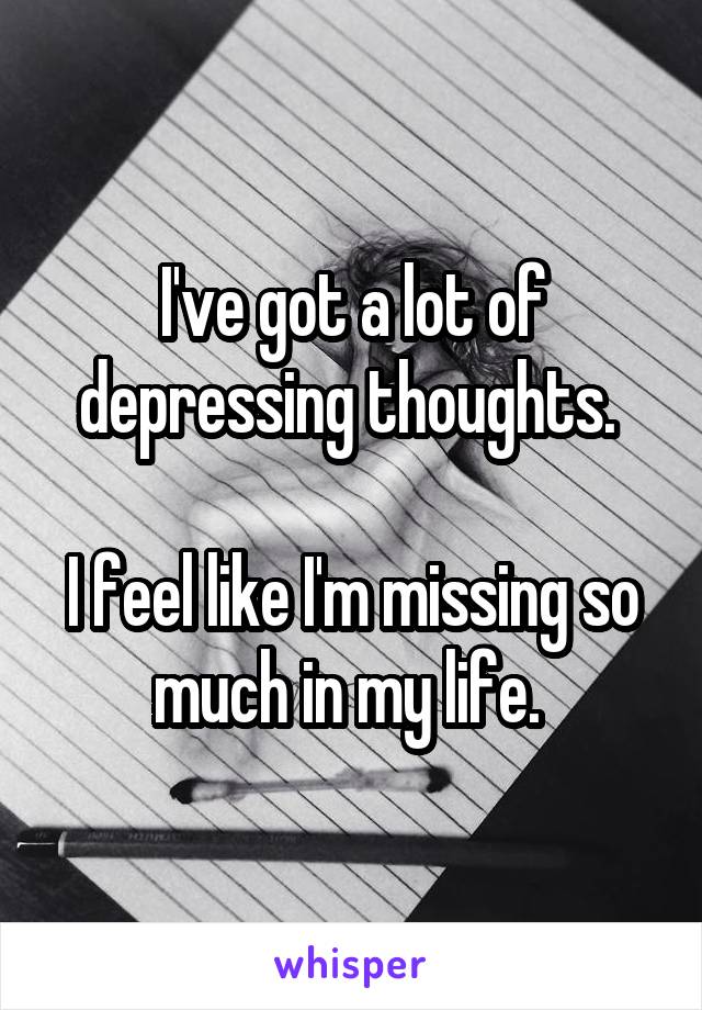 I've got a lot of depressing thoughts. 

I feel like I'm missing so much in my life. 