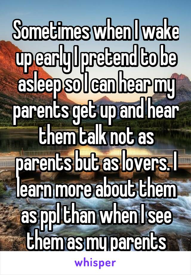 Sometimes when I wake up early I pretend to be asleep so I can hear my parents get up and hear them talk not as parents but as lovers. I learn more about them as ppl than when I see them as my parents