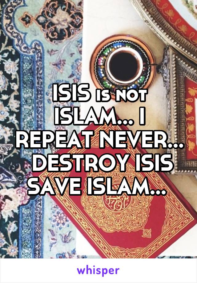 ISIS is not ISLAM... I REPEAT NEVER...  DESTROY ISIS SAVE ISLAM... 