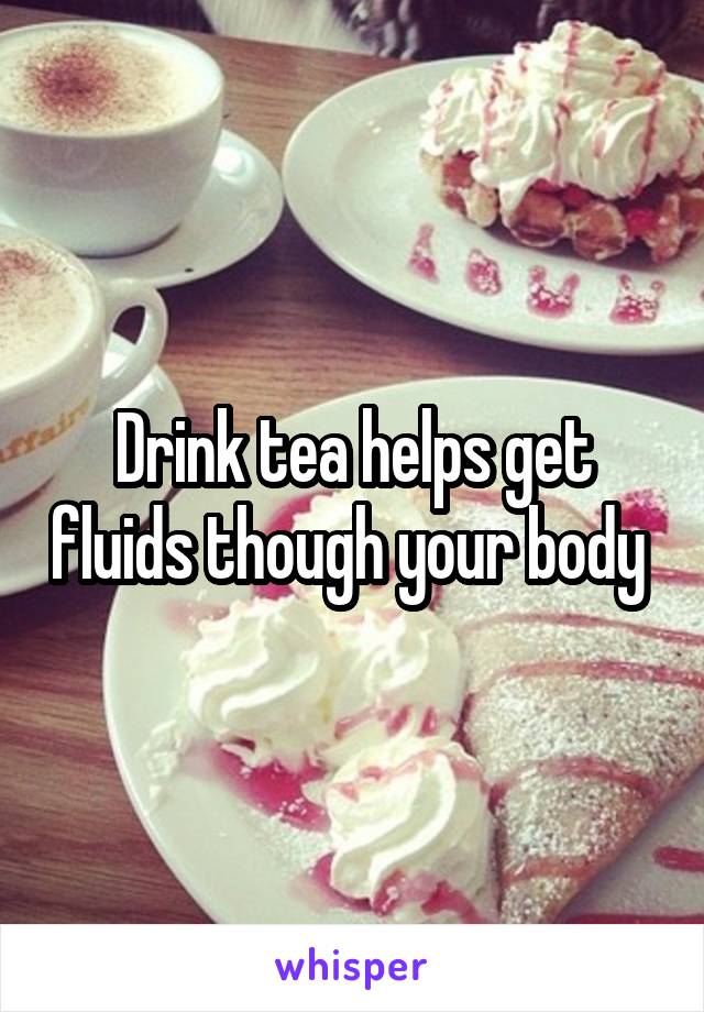 Drink tea helps get fluids though your body 