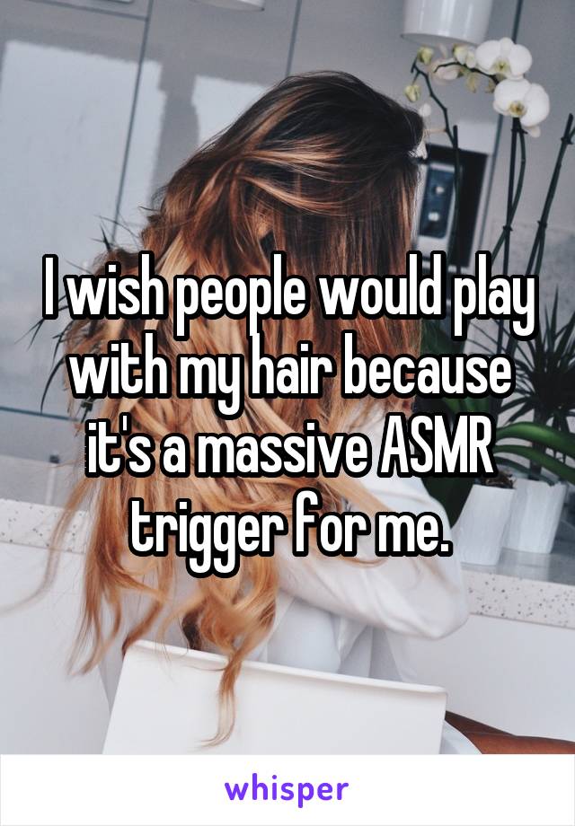 I wish people would play with my hair because it's a massive ASMR trigger for me.