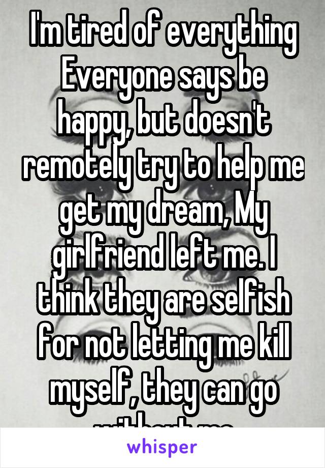 I'm tired of everything Everyone says be happy, but doesn't remotely try to help me get my dream, My girlfriend left me. I think they are selfish for not letting me kill myself, they can go without me