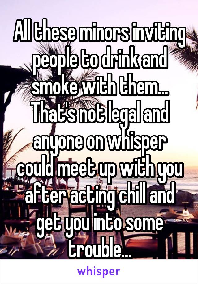 All these minors inviting people to drink and smoke with them... That's not legal and anyone on whisper could meet up with you after acting chill and get you into some trouble...