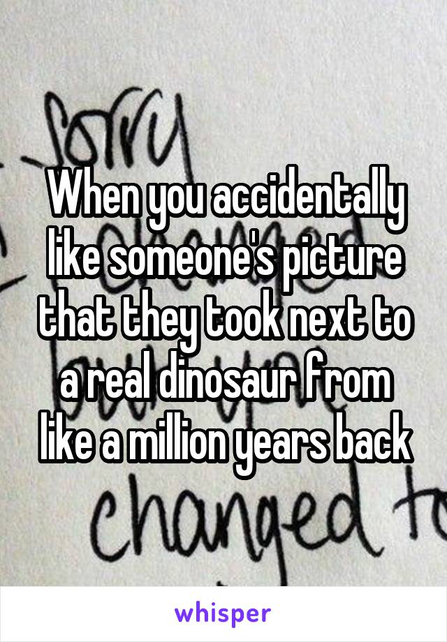 When you accidentally like someone's picture that they took next to a real dinosaur from like a million years back