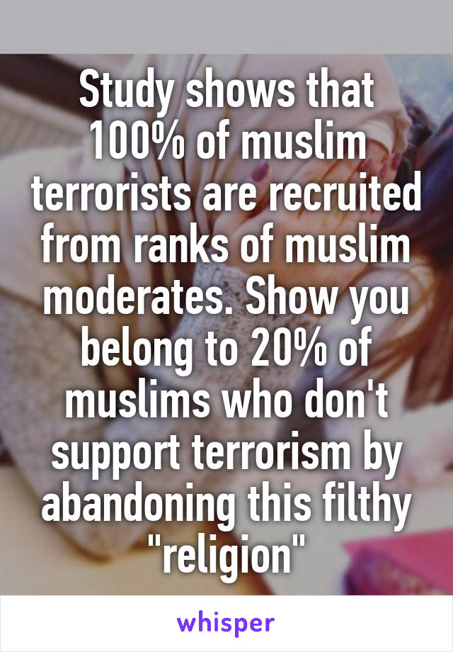 Study shows that 100% of muslim terrorists are recruited from ranks of muslim moderates. Show you belong to 20% of muslims who don't support terrorism by abandoning this filthy "religion"