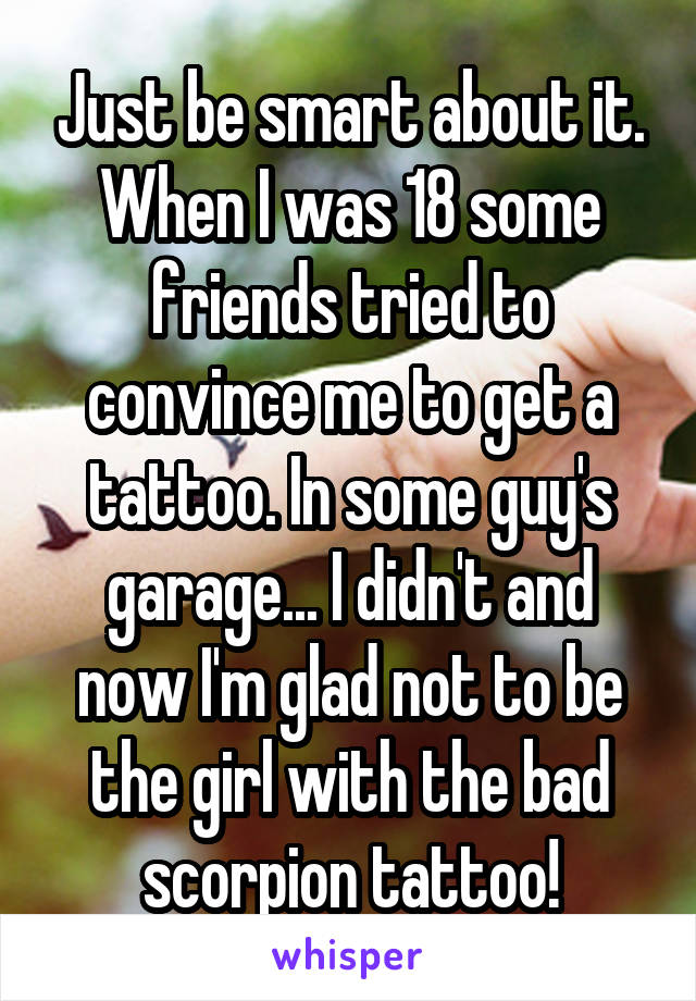 Just be smart about it. When I was 18 some friends tried to convince me to get a tattoo. In some guy's garage... I didn't and now I'm glad not to be the girl with the bad scorpion tattoo!