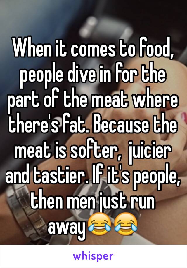 When it comes to food, people dive in for the part of the meat where there's fat. Because the meat is softer,  juicier and tastier. If it's people, then men just run away😂😂