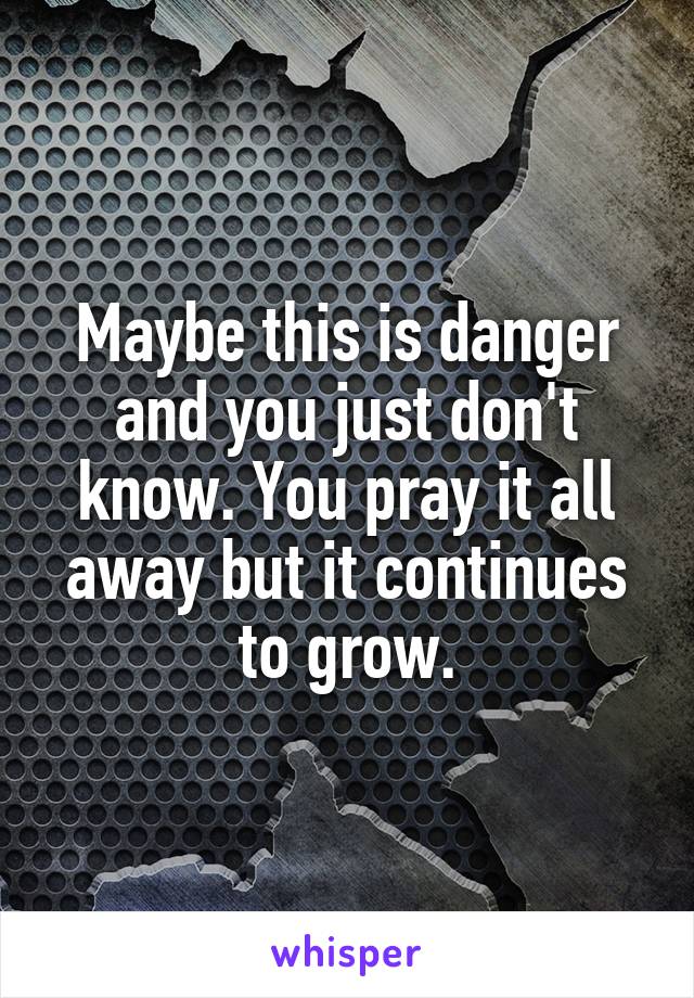 Maybe this is danger and you just don't know. You pray it all away but it continues to grow.