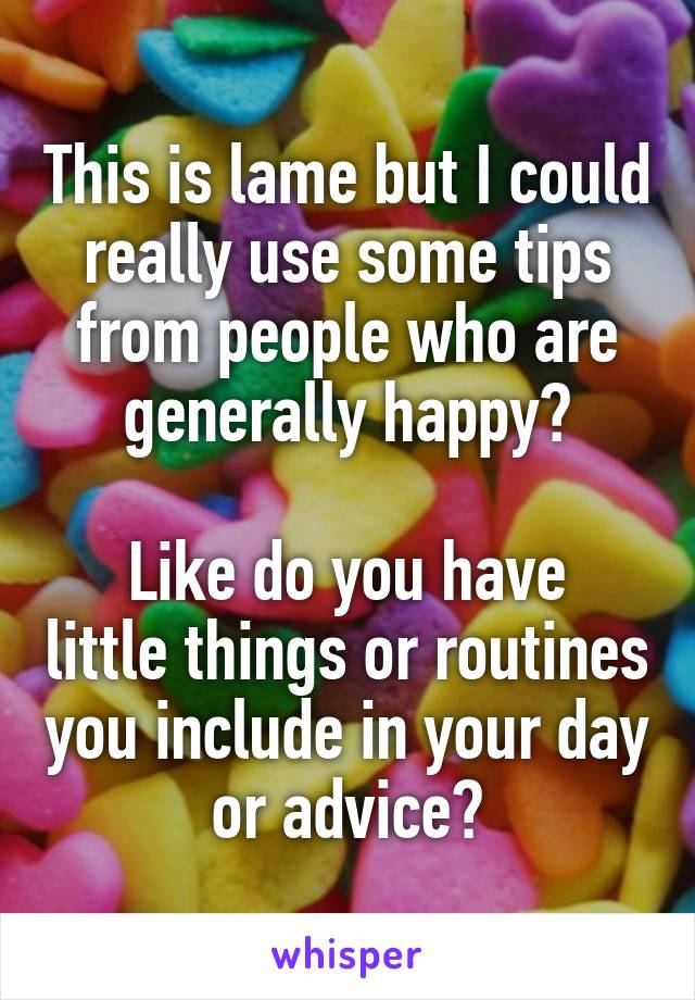 This is lame but I could really use some tips from people who are generally happy?

Like do you have little things or routines you include in your day or advice?