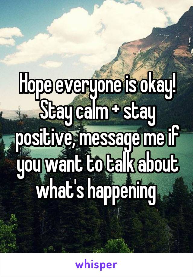 Hope everyone is okay! Stay calm + stay positive, message me if you want to talk about what's happening 