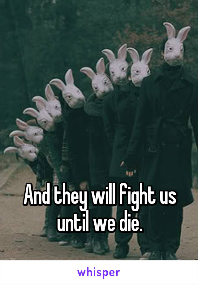 




And they will fight us until we die.