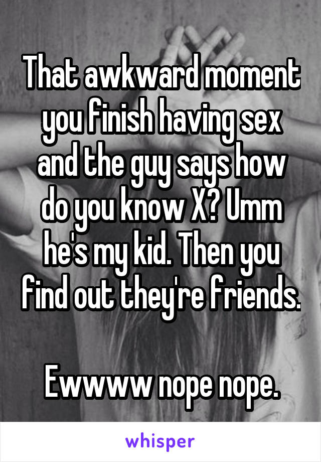 That awkward moment you finish having sex and the guy says how do you know X? Umm he's my kid. Then you find out they're friends. 
Ewwww nope nope.