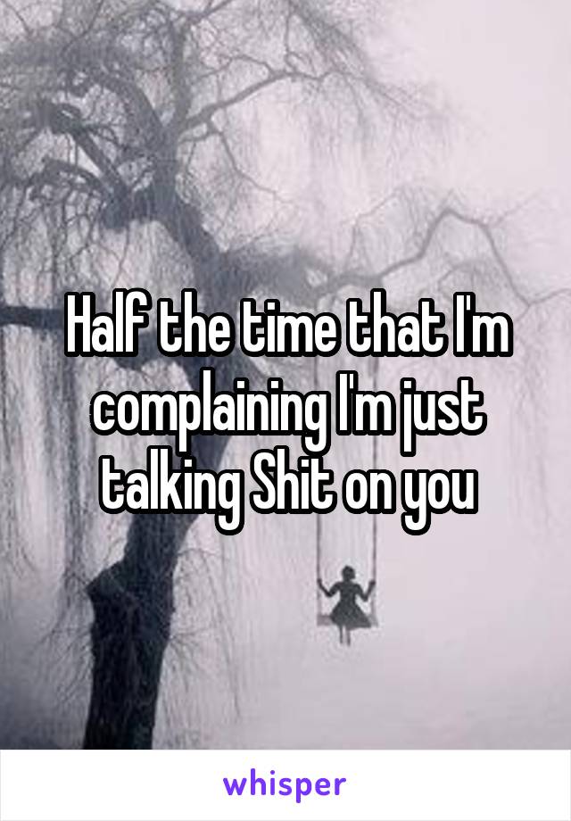 Half the time that I'm complaining I'm just talking Shit on you