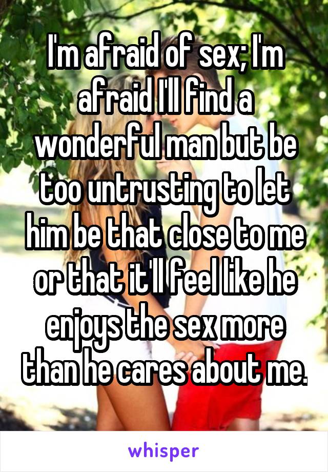 I'm afraid of sex; I'm afraid I'll find a wonderful man but be too untrusting to let him be that close to me or that it'll feel like he enjoys the sex more than he cares about me. 