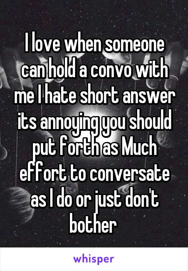 I love when someone can hold a convo with me I hate short answer its annoying you should put forth as Much effort to conversate as I do or just don't bother 