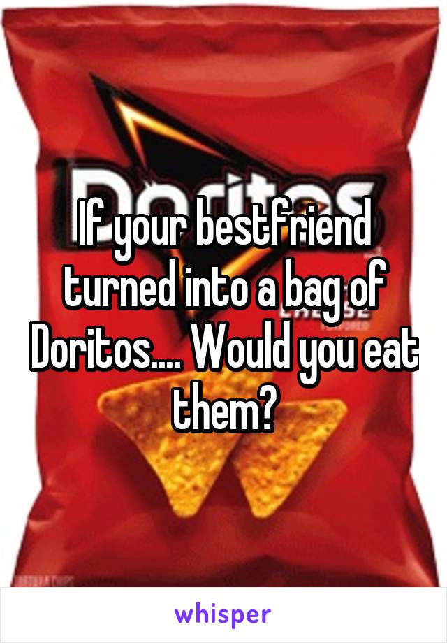 If your bestfriend turned into a bag of Doritos.... Would you eat them?