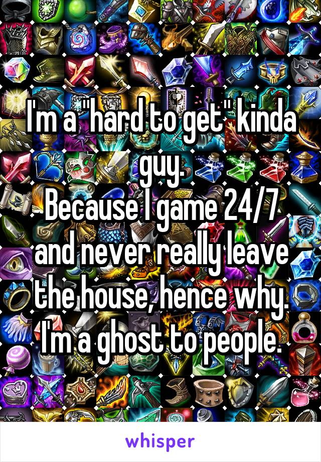 I'm a "hard to get" kinda guy.
Because I game 24/7 and never really leave the house, hence why.
I'm a ghost to people.