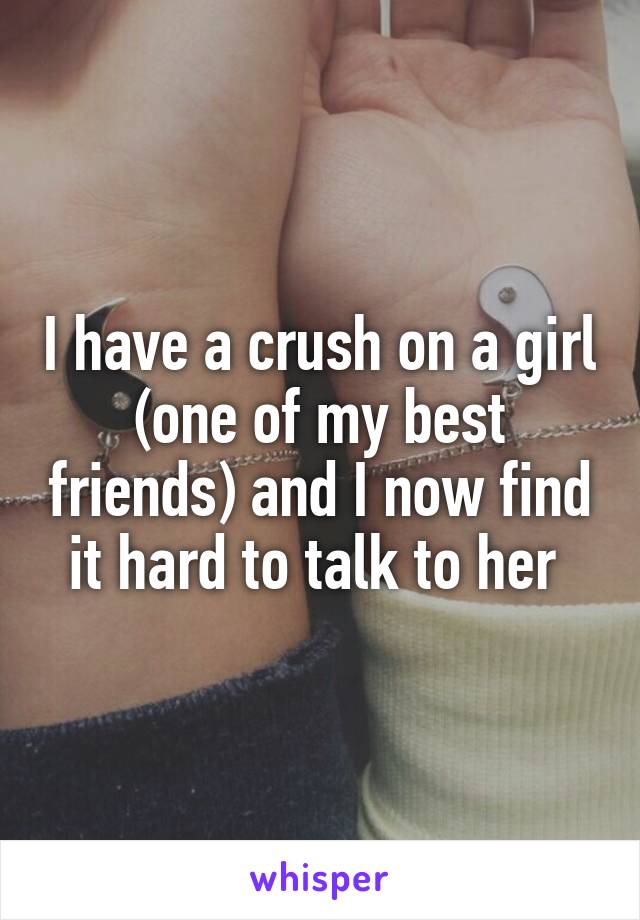 I have a crush on a girl (one of my best friends) and I now find it hard to talk to her 