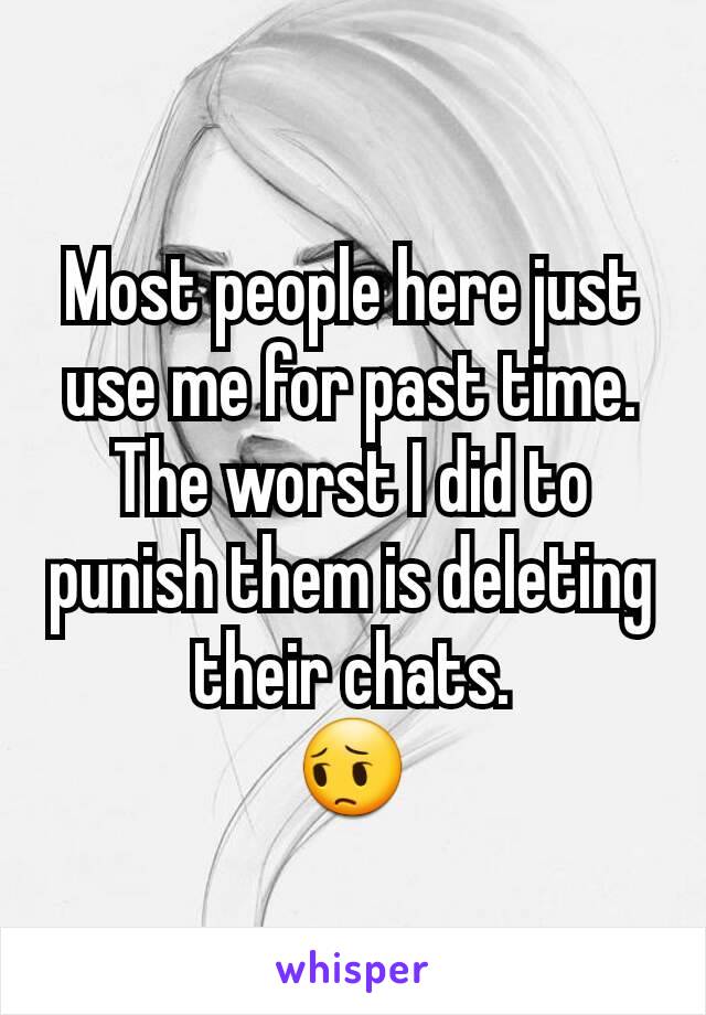 Most people here just use me for past time. The worst I did to punish them is deleting their chats.
😔