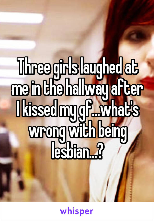 Three girls laughed at me in the hallway after I kissed my gf...what's wrong with being lesbian...?