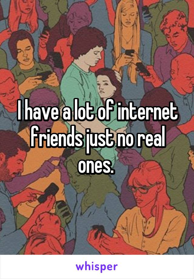 I have a lot of internet friends just no real ones. 