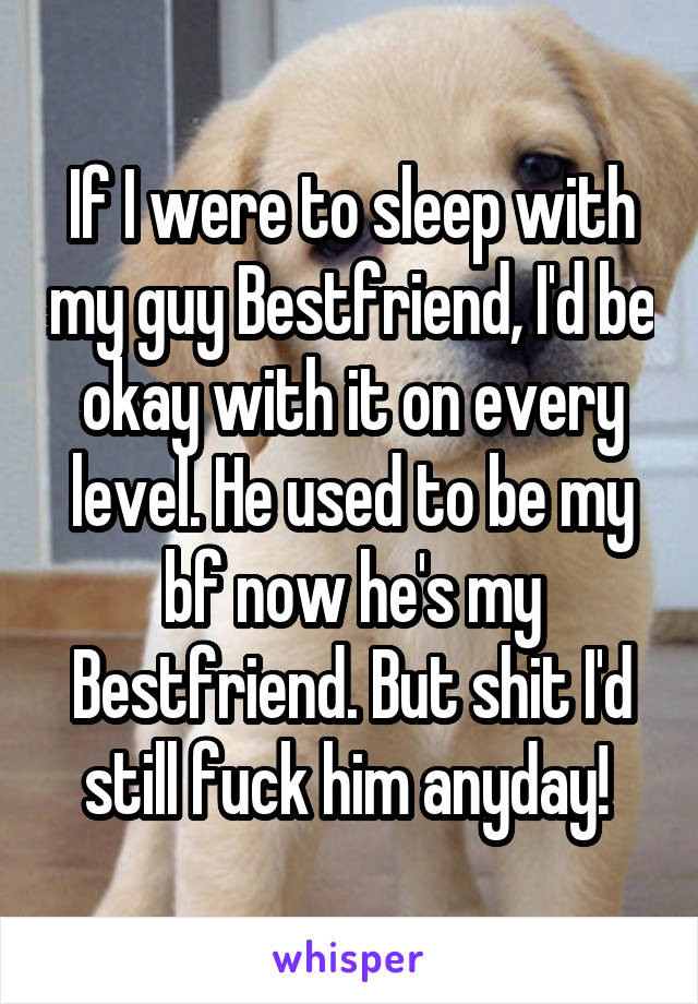 If I were to sleep with my guy Bestfriend, I'd be okay with it on every level. He used to be my bf now he's my Bestfriend. But shit I'd still fuck him anyday! 