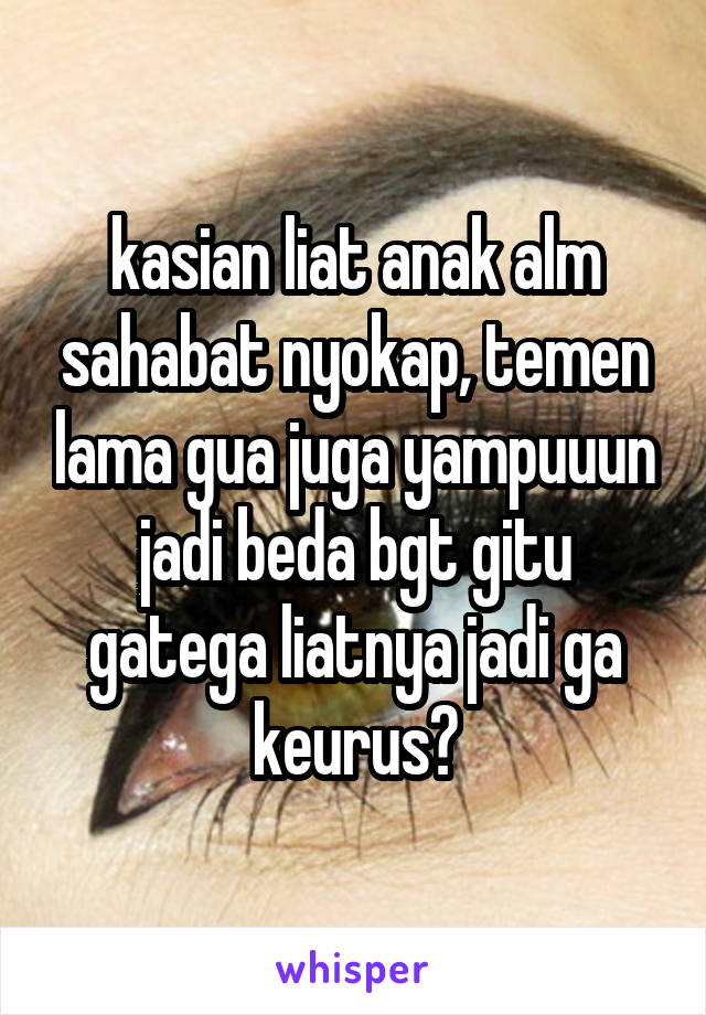 kasian liat anak alm sahabat nyokap, temen lama gua juga yampuuun jadi beda bgt gitu gatega liatnya jadi ga keurus😢