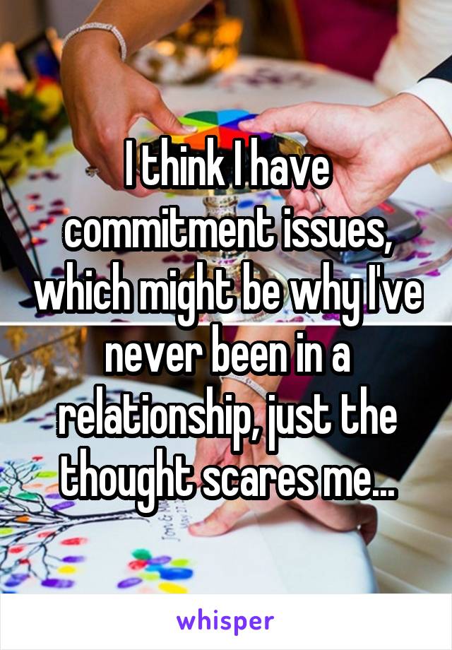 I think I have commitment issues, which might be why I've never been in a relationship, just the thought scares me...