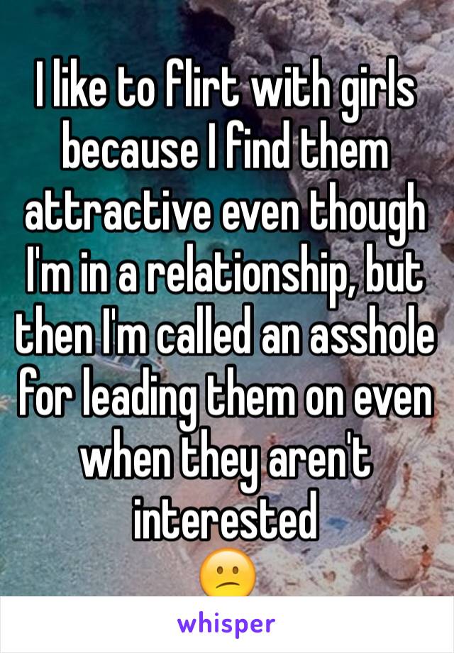 I like to flirt with girls because I find them attractive even though I'm in a relationship, but then I'm called an asshole for leading them on even when they aren't interested
😕