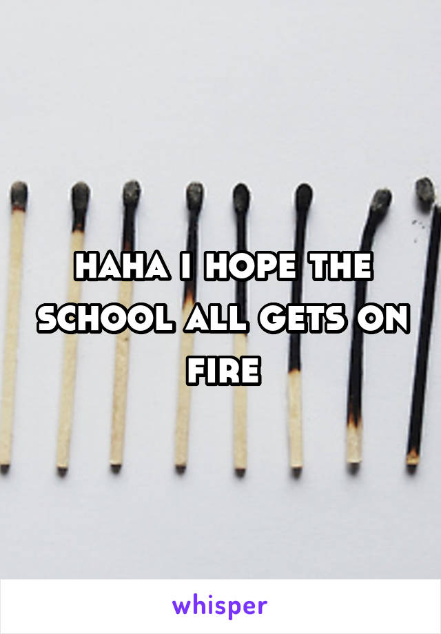 haha i hope the school all gets on fire