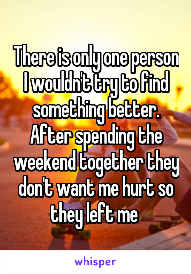 There is only one person I wouldn't try to find something better. After spending the weekend together they don't want me hurt so they left me 