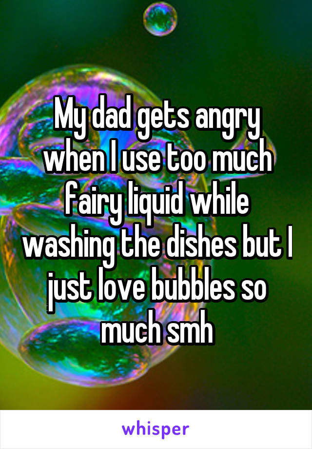 My dad gets angry when I use too much fairy liquid while washing the dishes but I just love bubbles so much smh