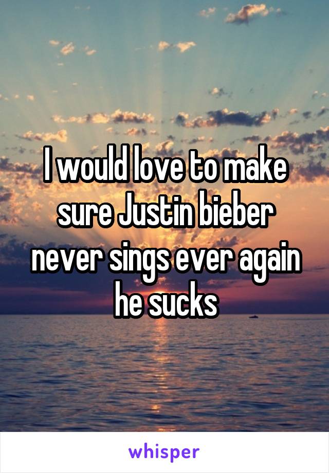 I would love to make sure Justin bieber never sings ever again he sucks