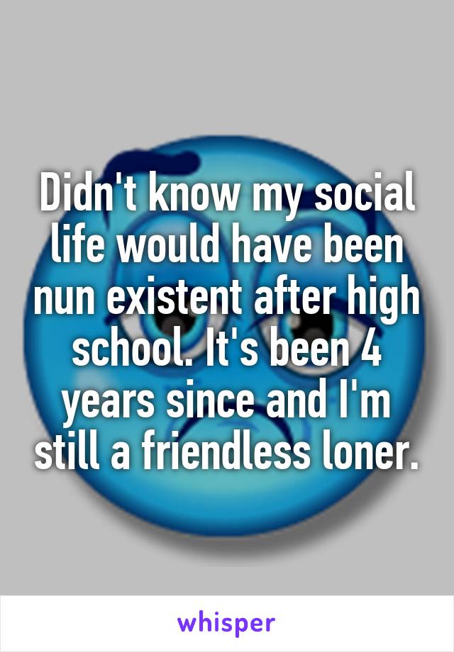 Didn't know my social life would have been nun existent after high school. It's been 4 years since and I'm still a friendless loner.