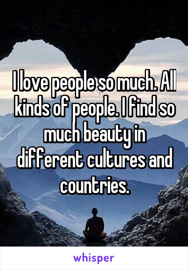 I love people so much. All kinds of people. I find so much beauty in different cultures and countries.