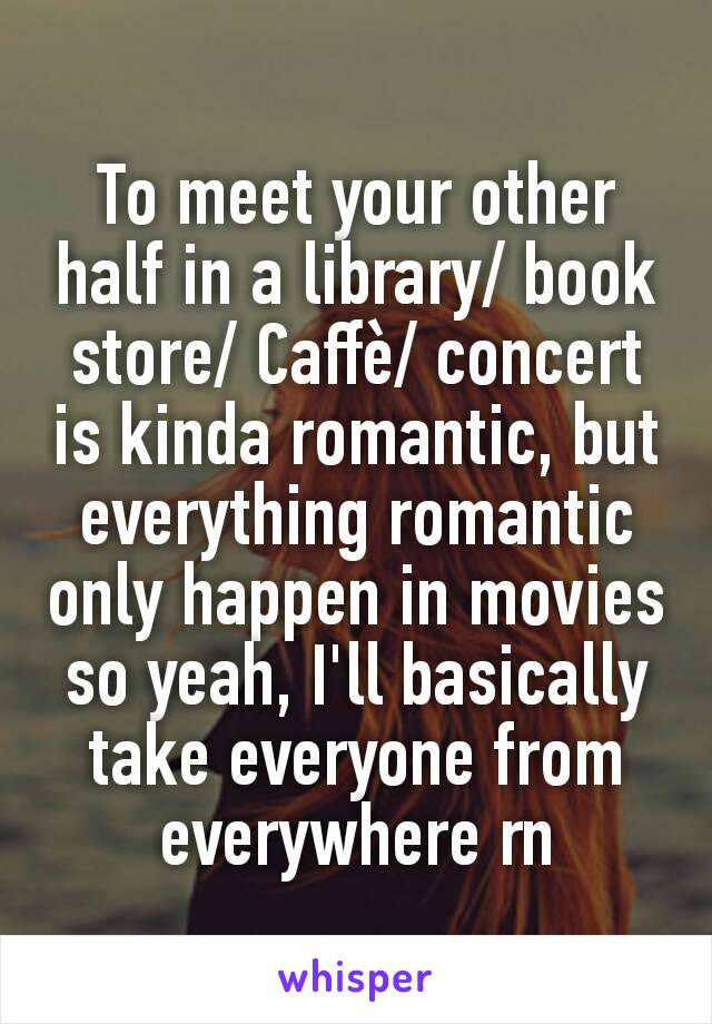 To meet your other half in a library/ book store/ Caffè/ concert  is kinda romantic, but everything romantic only happen in movies so yeah, I'll basically take everyone from everywhere rn