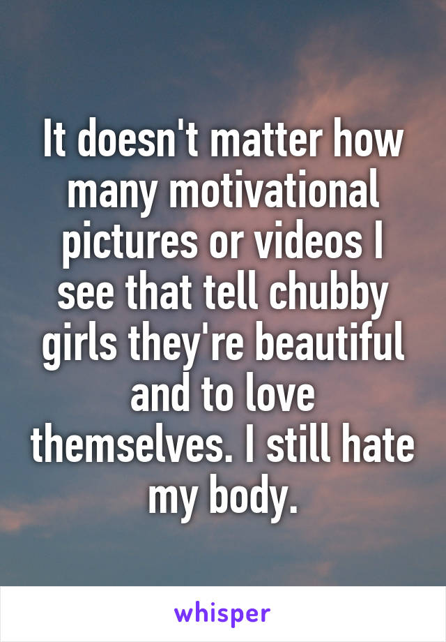 It doesn't matter how many motivational pictures or videos I see that tell chubby girls they're beautiful and to love themselves. I still hate my body.