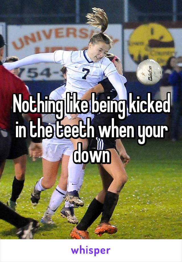 Nothing like being kicked in the teeth when your down