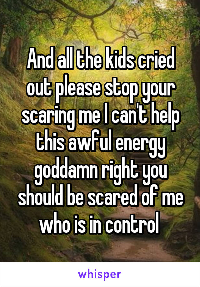 And all the kids cried out please stop your scaring me I can't help this awful energy goddamn right you should be scared of me who is in control 