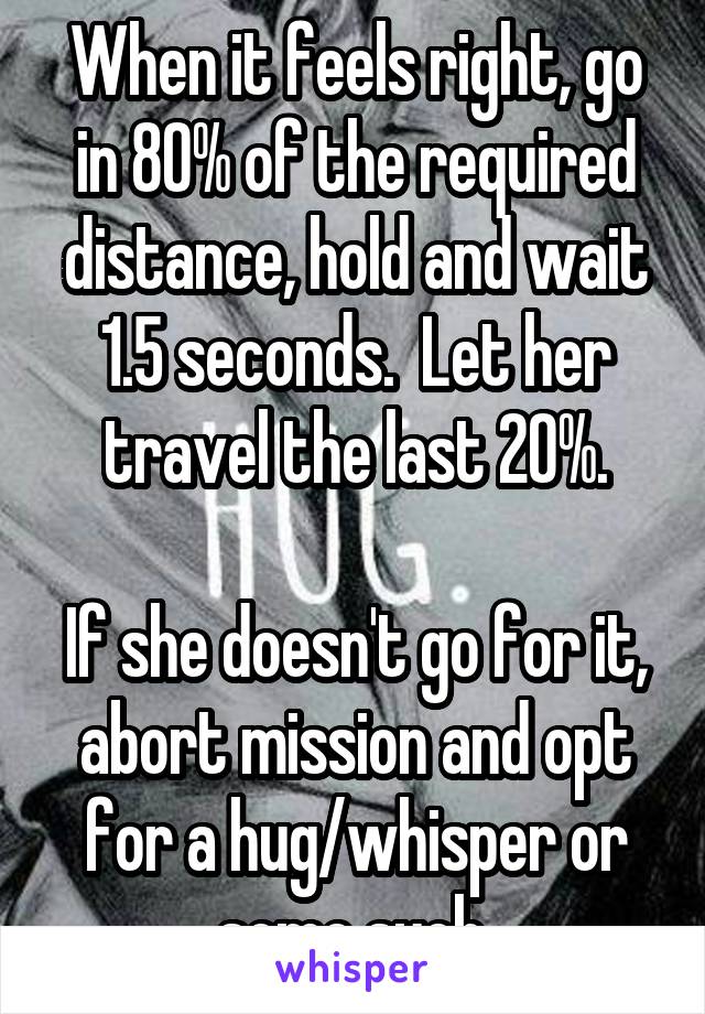 When it feels right, go in 80% of the required distance, hold and wait 1.5 seconds.  Let her travel the last 20%.

If she doesn't go for it, abort mission and opt for a hug/whisper or some such.