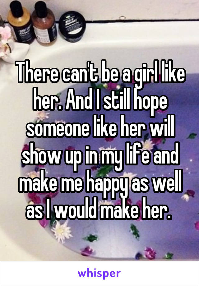 There can't be a girl like her. And I still hope someone like her will show up in my life and make me happy as well as I would make her. 