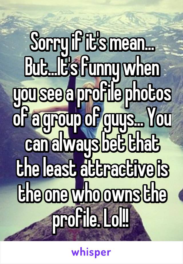 Sorry if it's mean... But...It's funny when you see a profile photos of a group of guys... You can always bet that the least attractive is the one who owns the profile. Lol!! 