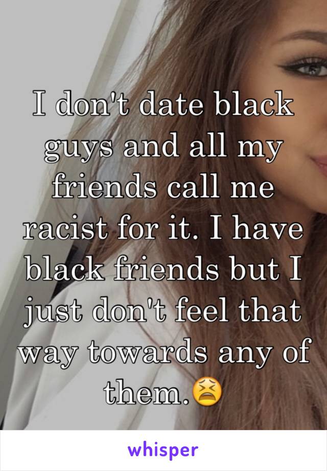 I don't date black guys and all my friends call me racist for it. I have black friends but I just don't feel that way towards any of them.😫