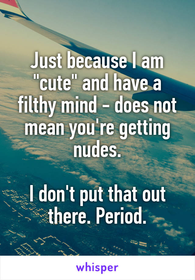 Just because I am "cute" and have a filthy mind - does not mean you're getting nudes.

I don't put that out there. Period.