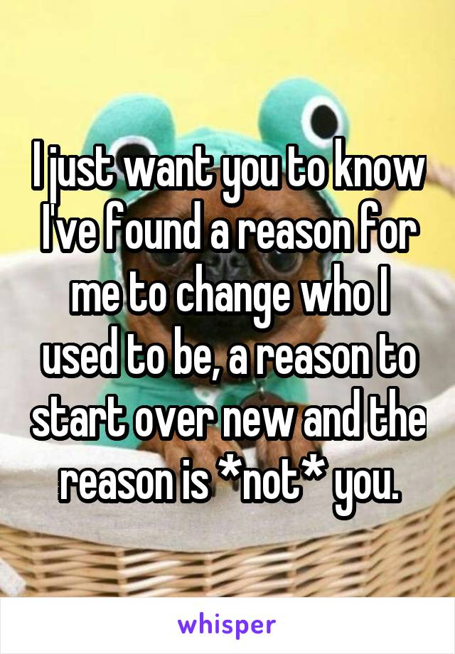 I just want you to know I've found a reason for me to change who I used to be, a reason to start over new and the reason is *not* you.