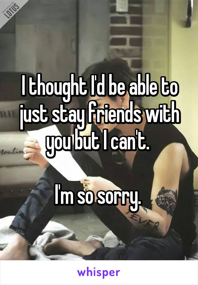 I thought I'd be able to just stay friends with you but I can't. 

I'm so sorry. 