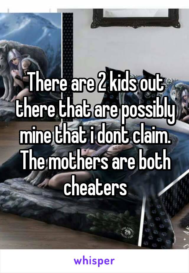 There are 2 kids out there that are possibly mine that i dont claim. The mothers are both cheaters