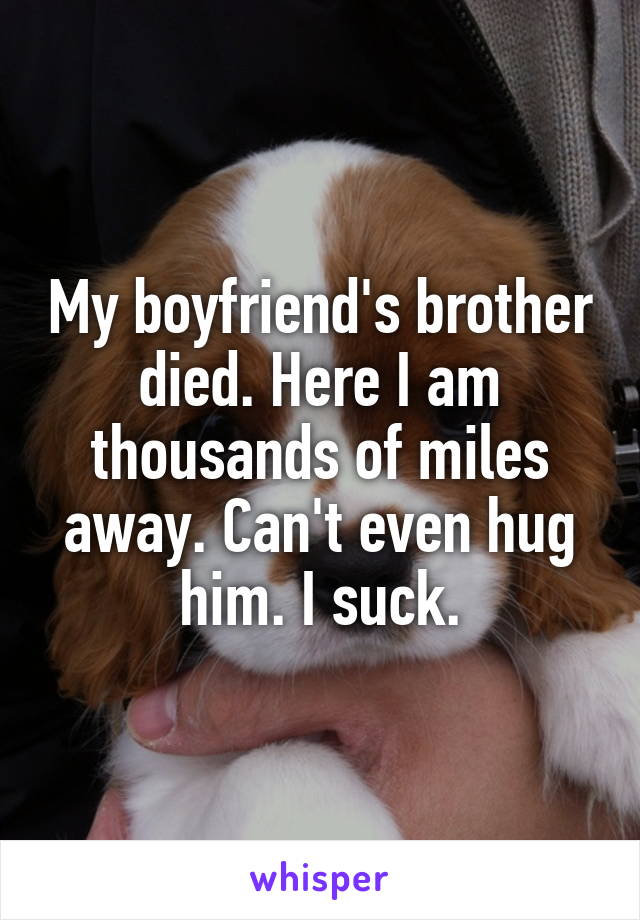 My boyfriend's brother died. Here I am thousands of miles away. Can't even hug him. I suck.