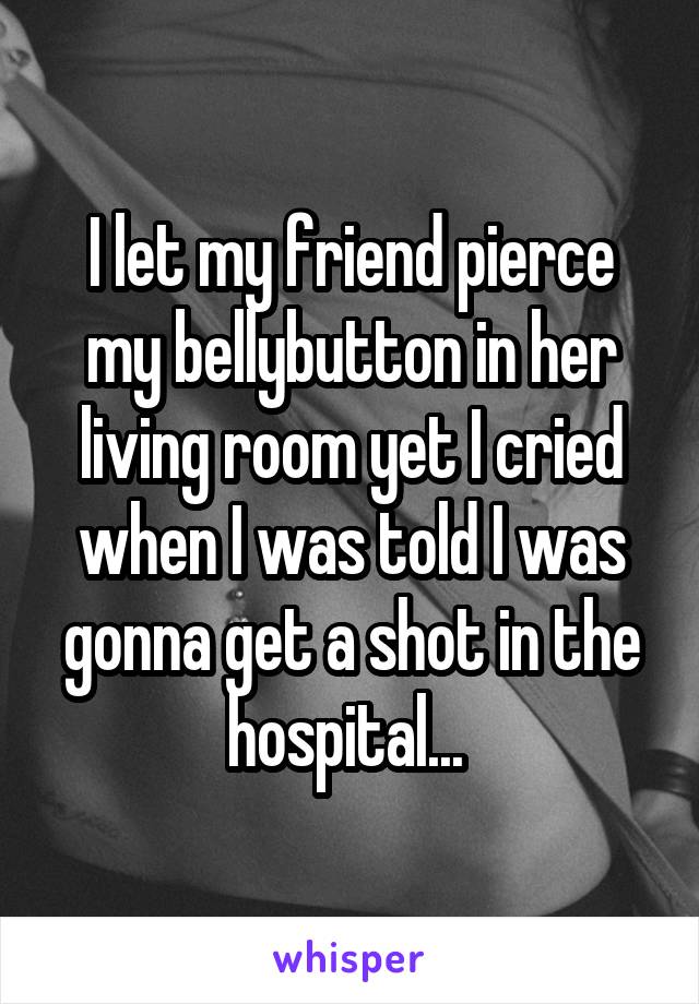 I let my friend pierce my bellybutton in her living room yet I cried when I was told I was gonna get a shot in the hospital... 