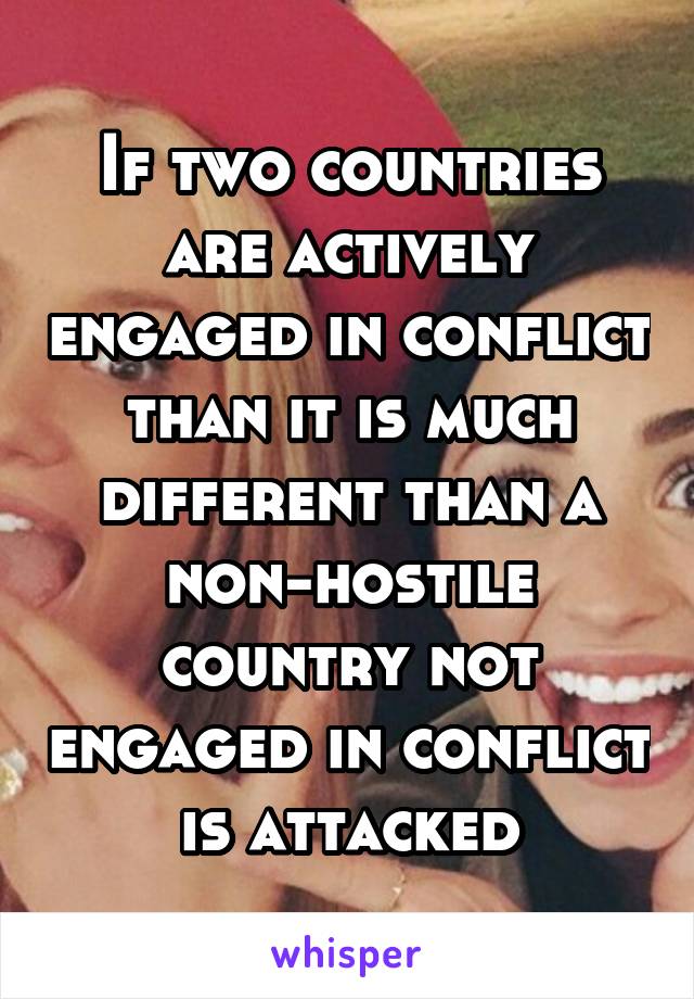 If two countries are actively engaged in conflict than it is much different than a non-hostile country not engaged in conflict is attacked